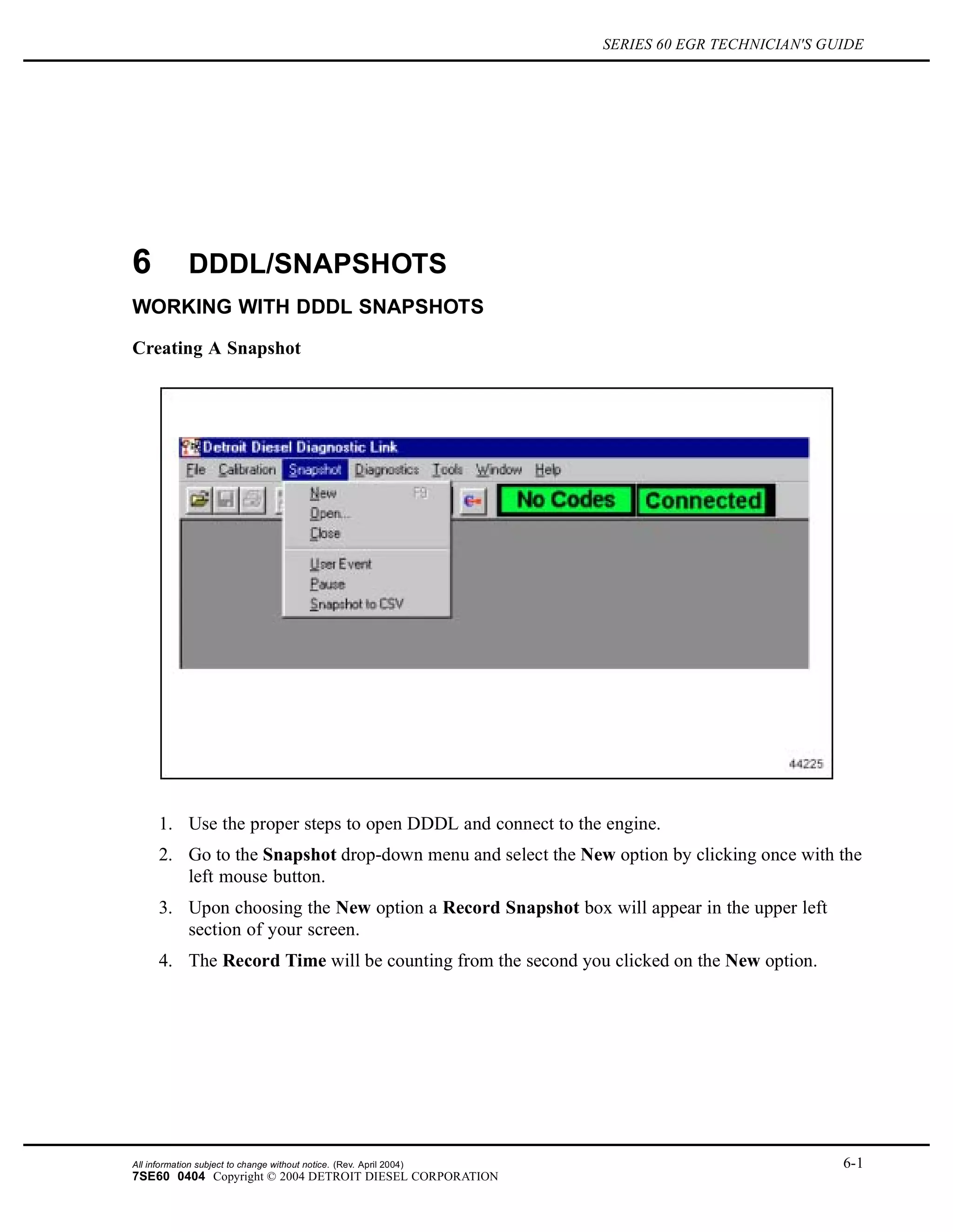 SERIES 60 EGR TECHNICIAN'S GUIDE
6 DDDL/SNAPSHOTS
WORKING WITH DDDL SNAPSHOTS
Creating A Snapshot
1. Use the proper steps to open DDDL and connect to the engine.
2. Go to the Snapshot drop-down menu and select the New option by clicking once with the
left mouse button.
3. Upon choosing the New option a Record Snapshot box will appear in the upper left
section of your screen.
4. The Record Time will be counting from the second you clicked on the New option.
All information subject to change without notice. (Rev. April 2004) 6-1
7SE60 0404 Copyright © 2004 DETROIT DIESEL CORPORATION
 