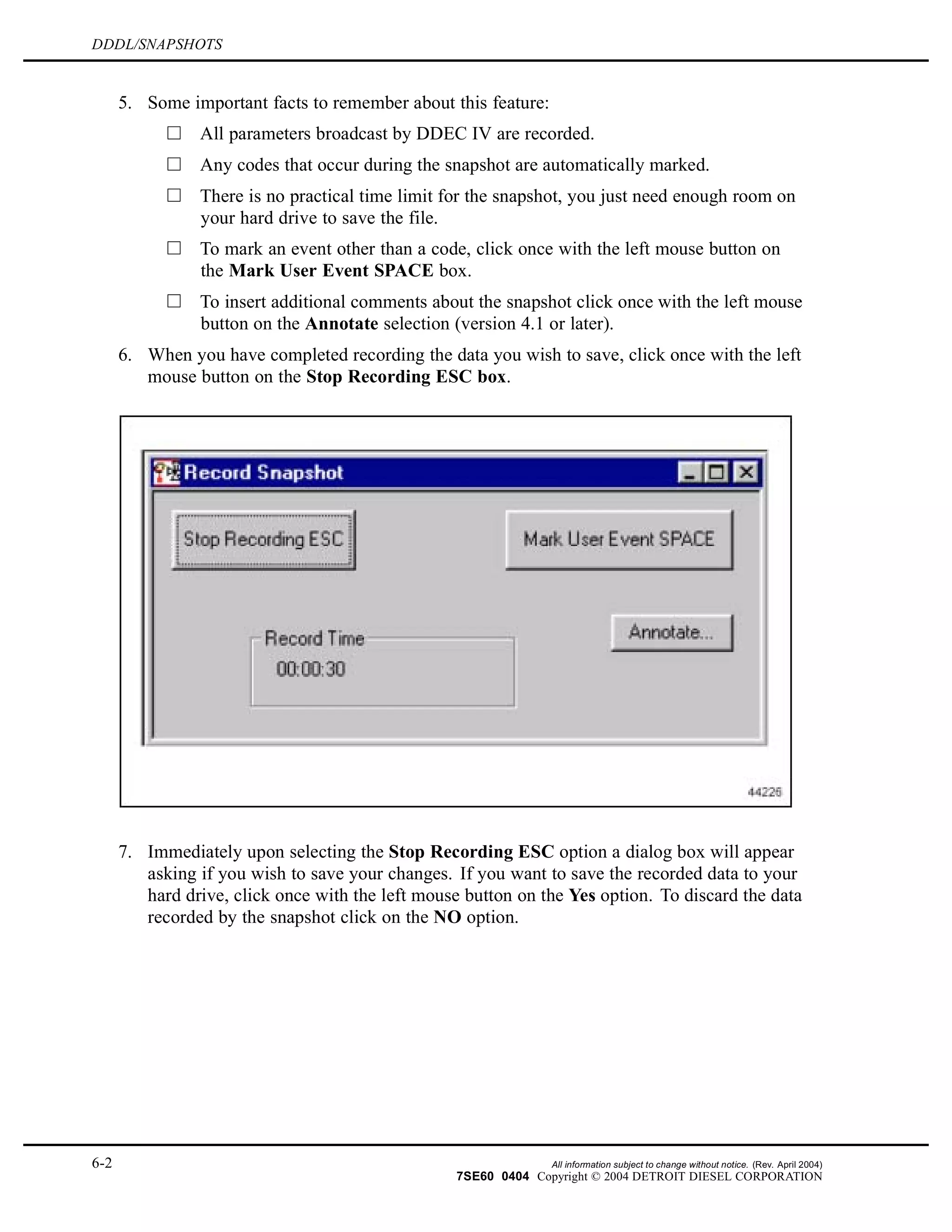 DDDL/SNAPSHOTS
5. Some important facts to remember about this feature:
All parameters broadcast by DDEC IV are recorded.
Any codes that occur during the snapshot are automatically marked.
There is no practical time limit for the snapshot, you just need enough room on
your hard drive to save the file.
To mark an event other than a code, click once with the left mouse button on
the Mark User Event SPACE box.
To insert additional comments about the snapshot click once with the left mouse
button on the Annotate selection (version 4.1 or later).
6. When you have completed recording the data you wish to save, click once with the left
mouse button on the Stop Recording ESC box.
7. Immediately upon selecting the Stop Recording ESC option a dialog box will appear
asking if you wish to save your changes. If you want to save the recorded data to your
hard drive, click once with the left mouse button on the Yes option. To discard the data
recorded by the snapshot click on the NO option.
6-2 All information subject to change without notice. (Rev. April 2004)
7SE60 0404 Copyright © 2004 DETROIT DIESEL CORPORATION
 