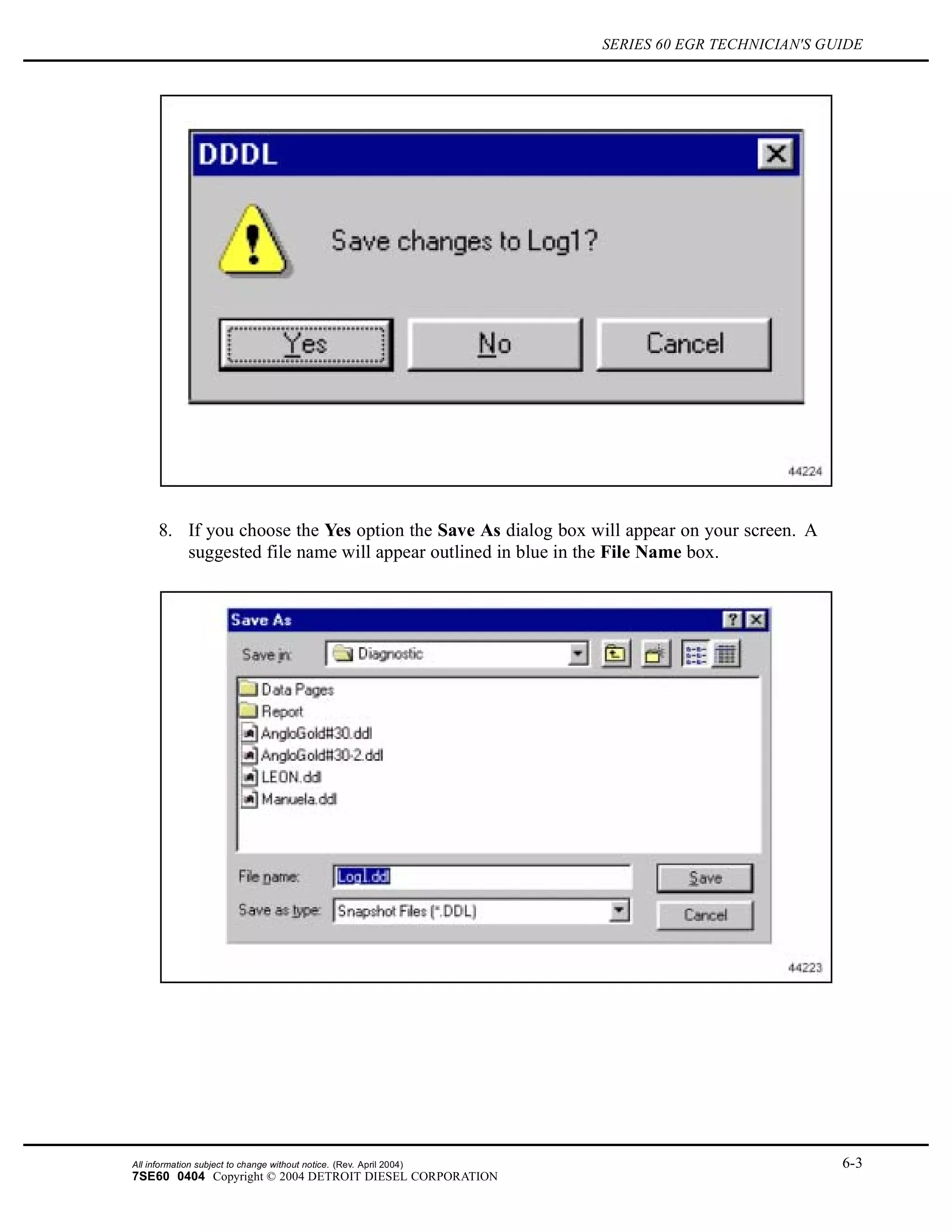 SERIES 60 EGR TECHNICIAN'S GUIDE
8. If you choose the Yes option the Save As dialog box will appear on your screen. A
suggested file name will appear outlined in blue in the File Name box.
All information subject to change without notice. (Rev. April 2004) 6-3
7SE60 0404 Copyright © 2004 DETROIT DIESEL CORPORATION
 