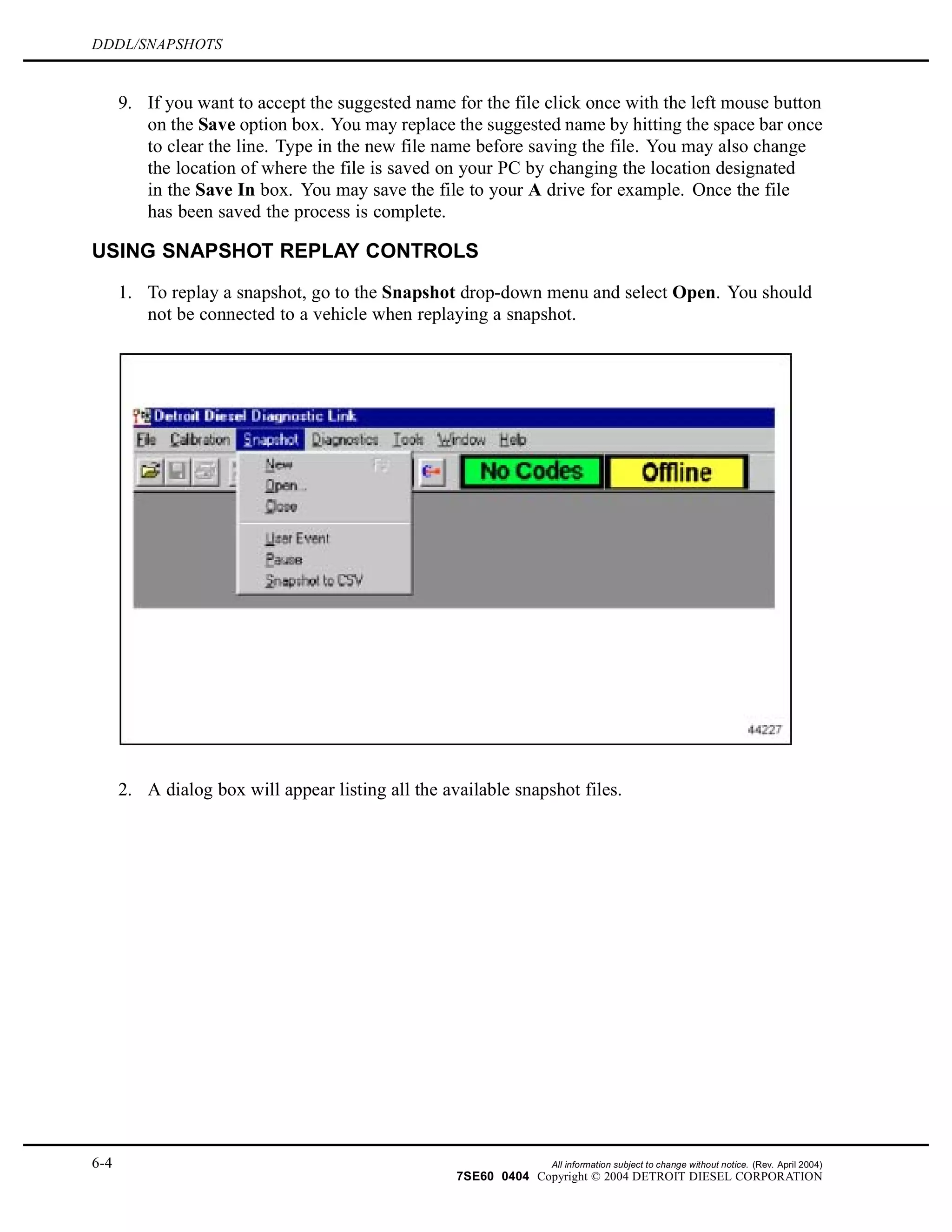 DDDL/SNAPSHOTS
9. If you want to accept the suggested name for the file click once with the left mouse button
on the Save option box. You may replace the suggested name by hitting the space bar once
to clear the line. Type in the new file name before saving the file. You may also change
the location of where the file is saved on your PC by changing the location designated
in the Save In box. You may save the file to your A drive for example. Once the file
has been saved the process is complete.
USING SNAPSHOT REPLAY CONTROLS
1. To replay a snapshot, go to the Snapshot drop-down menu and select Open. You should
not be connected to a vehicle when replaying a snapshot.
2. A dialog box will appear listing all the available snapshot files.
6-4 All information subject to change without notice. (Rev. April 2004)
7SE60 0404 Copyright © 2004 DETROIT DIESEL CORPORATION
 