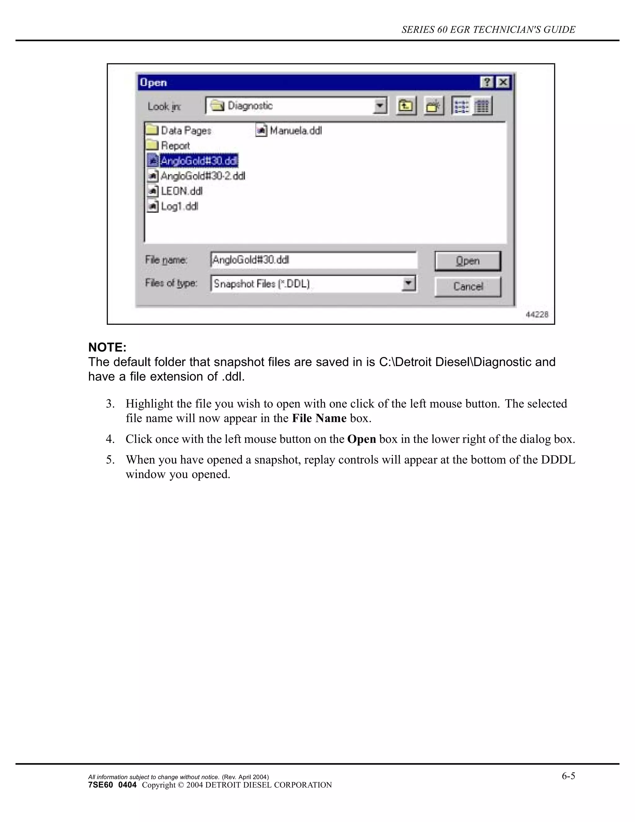 SERIES 60 EGR TECHNICIAN'S GUIDE
NOTE:
The default folder that snapshot files are saved in is C:Detroit DieselDiagnostic and
have a file extension of .ddl.
3. Highlight the file you wish to open with one click of the left mouse button. The selected
file name will now appear in the File Name box.
4. Click once with the left mouse button on the Open box in the lower right of the dialog box.
5. When you have opened a snapshot, replay controls will appear at the bottom of the DDDL
window you opened.
All information subject to change without notice. (Rev. April 2004) 6-5
7SE60 0404 Copyright © 2004 DETROIT DIESEL CORPORATION
 