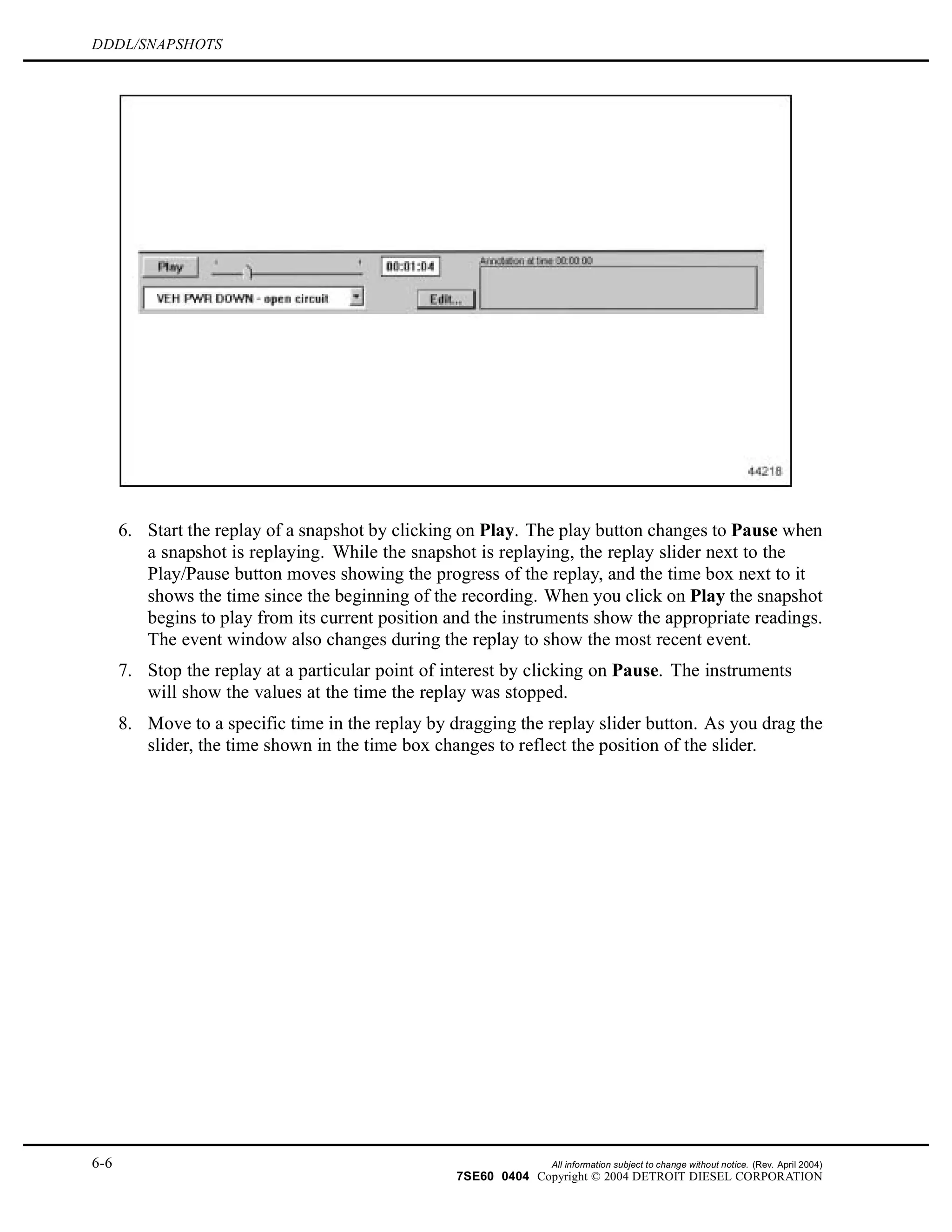 DDDL/SNAPSHOTS
6. Start the replay of a snapshot by clicking on Play. The play button changes to Pause when
a snapshot is replaying. While the snapshot is replaying, the replay slider next to the
Play/Pause button moves showing the progress of the replay, and the time box next to it
shows the time since the beginning of the recording. When you click on Play the snapshot
begins to play from its current position and the instruments show the appropriate readings.
The event window also changes during the replay to show the most recent event.
7. Stop the replay at a particular point of interest by clicking on Pause. The instruments
will show the values at the time the replay was stopped.
8. Move to a specific time in the replay by dragging the replay slider button. As you drag the
slider, the time shown in the time box changes to reflect the position of the slider.
6-6 All information subject to change without notice. (Rev. April 2004)
7SE60 0404 Copyright © 2004 DETROIT DIESEL CORPORATION
 