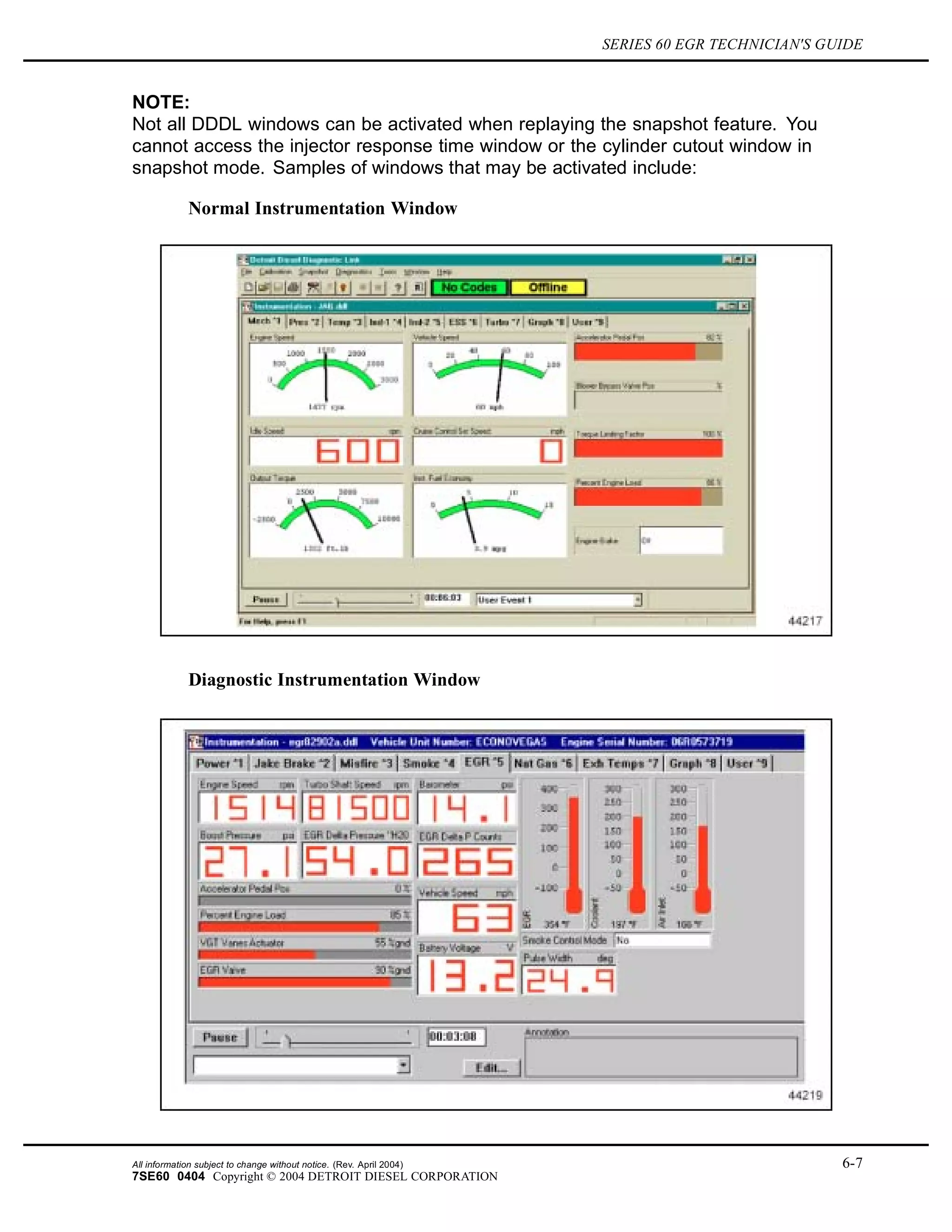 SERIES 60 EGR TECHNICIAN'S GUIDE
NOTE:
Not all DDDL windows can be activated when replaying the snapshot feature. You
cannot access the injector response time window or the cylinder cutout window in
snapshot mode. Samples of windows that may be activated include:
Normal Instrumentation Window
Diagnostic Instrumentation Window
All information subject to change without notice. (Rev. April 2004) 6-7
7SE60 0404 Copyright © 2004 DETROIT DIESEL CORPORATION
 