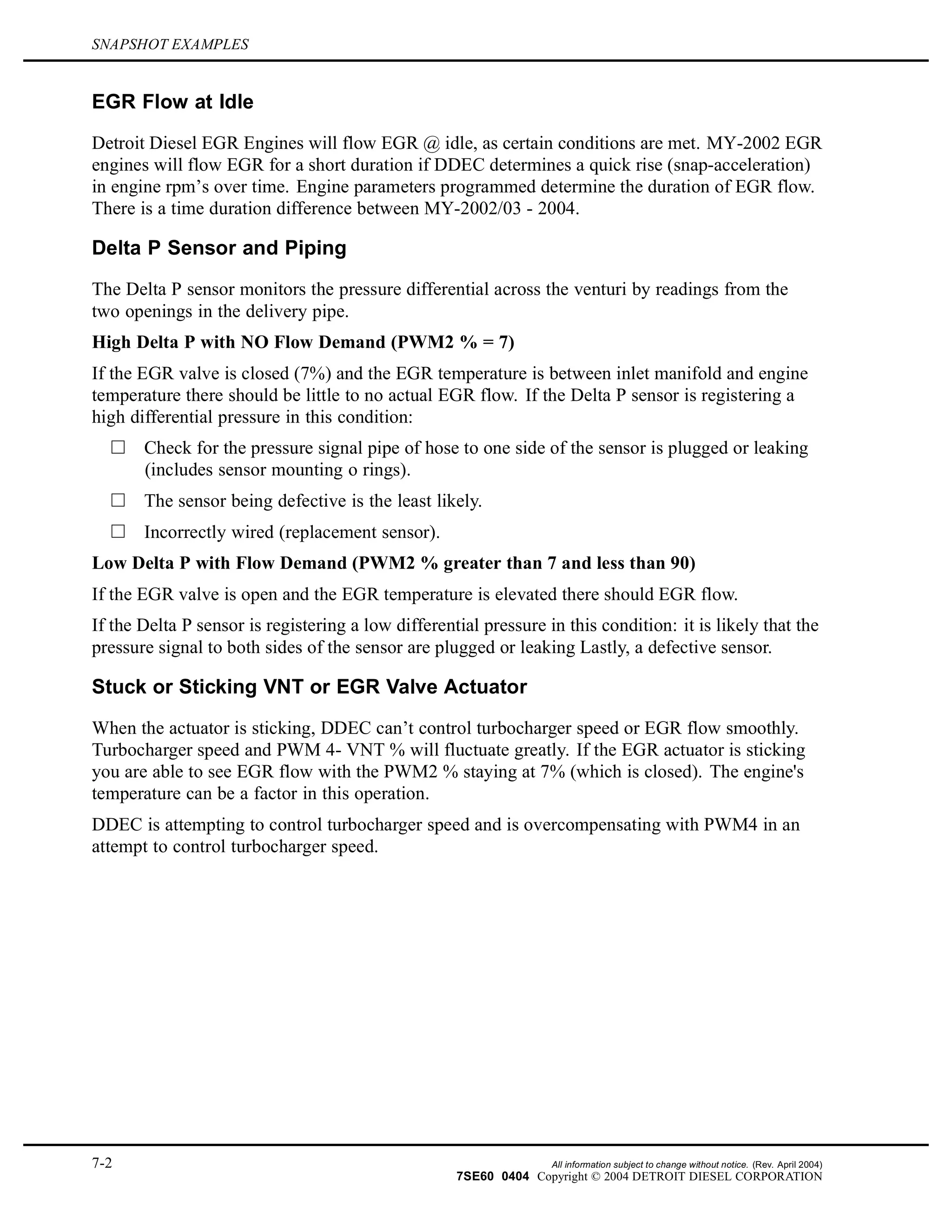 SNAPSHOT EXAMPLES
EGR Flow at Idle
Detroit Diesel EGR Engines will flow EGR @ idle, as certain conditions are met. MY-2002 EGR
engines will flow EGR for a short duration if DDEC determines a quick rise (snap-acceleration)
in engine rpm’s over time. Engine parameters programmed determine the duration of EGR flow.
There is a time duration difference between MY-2002/03 - 2004.
Delta P Sensor and Piping
The Delta P sensor monitors the pressure differential across the venturi by readings from the
two openings in the delivery pipe.
High Delta P with NO Flow Demand (PWM2 % = 7)
If the EGR valve is closed (7%) and the EGR temperature is between inlet manifold and engine
temperature there should be little to no actual EGR flow. If the Delta P sensor is registering a
high differential pressure in this condition:
Check for the pressure signal pipe of hose to one side of the sensor is plugged or leaking
(includes sensor mounting o rings).
The sensor being defective is the least likely.
Incorrectly wired (replacement sensor).
Low Delta P with Flow Demand (PWM2 % greater than 7 and less than 90)
If the EGR valve is open and the EGR temperature is elevated there should EGR flow.
If the Delta P sensor is registering a low differential pressure in this condition: it is likely that the
pressure signal to both sides of the sensor are plugged or leaking Lastly, a defective sensor.
Stuck or Sticking VNT or EGR Valve Actuator
When the actuator is sticking, DDEC can’t control turbocharger speed or EGR flow smoothly.
Turbocharger speed and PWM 4- VNT % will fluctuate greatly. If the EGR actuator is sticking
you are able to see EGR flow with the PWM2 % staying at 7% (which is closed). The engine's
temperature can be a factor in this operation.
DDEC is attempting to control turbocharger speed and is overcompensating with PWM4 in an
attempt to control turbocharger speed.
7-2 All information subject to change without notice. (Rev. April 2004)
7SE60 0404 Copyright © 2004 DETROIT DIESEL CORPORATION
 