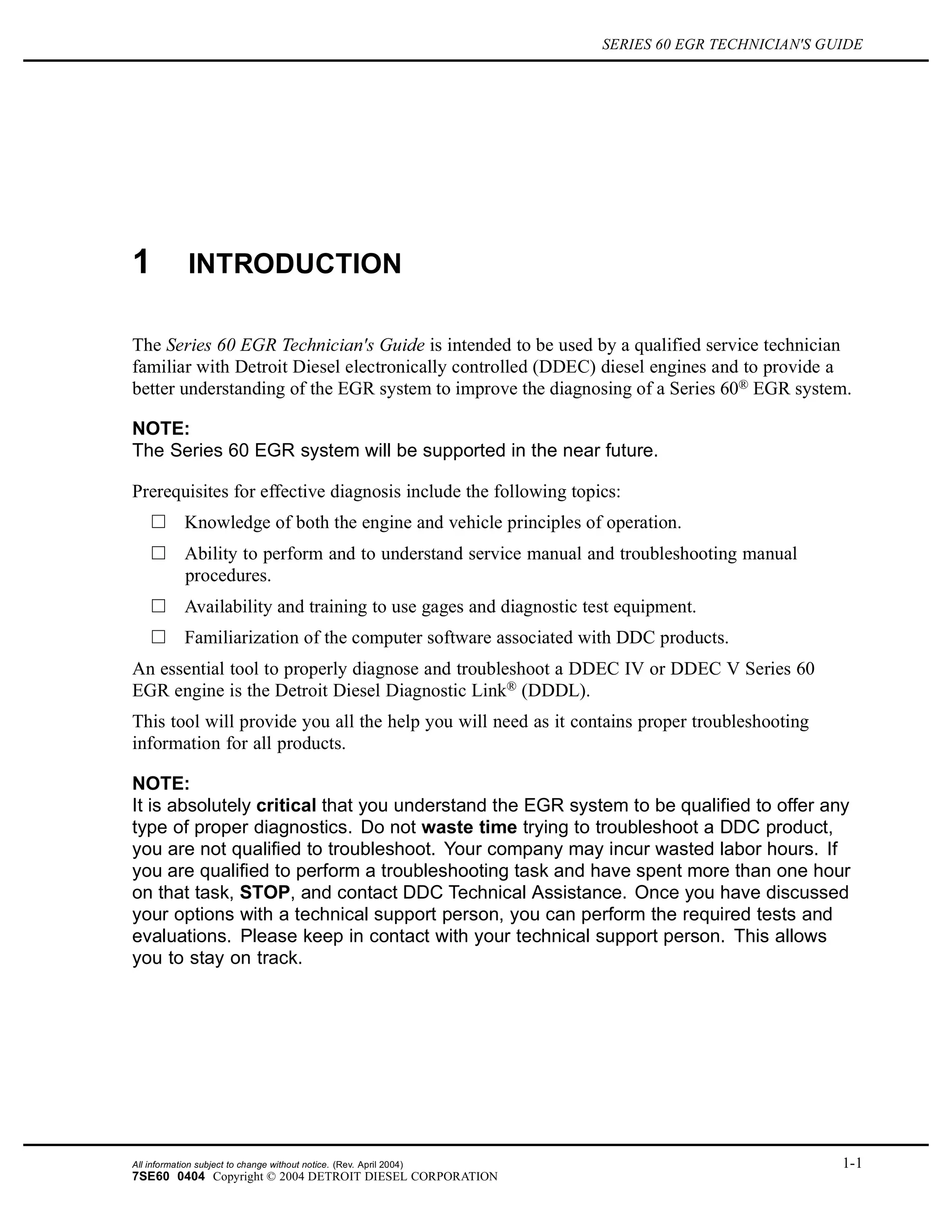 SERIES 60 EGR TECHNICIAN'S GUIDE
1 INTRODUCTION
The Series 60 EGR Technician's Guide is intended to be used by a qualified service technician
familiar with Detroit Diesel electronically controlled (DDEC) diesel engines and to provide a
better understanding of the EGR system to improve the diagnosing of a Series 60® EGR system.
NOTE:
The Series 60 EGR system will be supported in the near future.
Prerequisites for effective diagnosis include the following topics:
Knowledge of both the engine and vehicle principles of operation.
Ability to perform and to understand service manual and troubleshooting manual
procedures.
Availability and training to use gages and diagnostic test equipment.
Familiarization of the computer software associated with DDC products.
An essential tool to properly diagnose and troubleshoot a DDEC IV or DDEC V Series 60
EGR engine is the Detroit Diesel Diagnostic Link® (DDDL).
This tool will provide you all the help you will need as it contains proper troubleshooting
information for all products.
NOTE:
It is absolutely critical that you understand the EGR system to be qualified to offer any
type of proper diagnostics. Do not waste time trying to troubleshoot a DDC product,
you are not qualified to troubleshoot. Your company may incur wasted labor hours. If
you are qualified to perform a troubleshooting task and have spent more than one hour
on that task, STOP, and contact DDC Technical Assistance. Once you have discussed
your options with a technical support person, you can perform the required tests and
evaluations. Please keep in contact with your technical support person. This allows
you to stay on track.
All information subject to change without notice. (Rev. April 2004) 1-1
7SE60 0404 Copyright © 2004 DETROIT DIESEL CORPORATION
 
