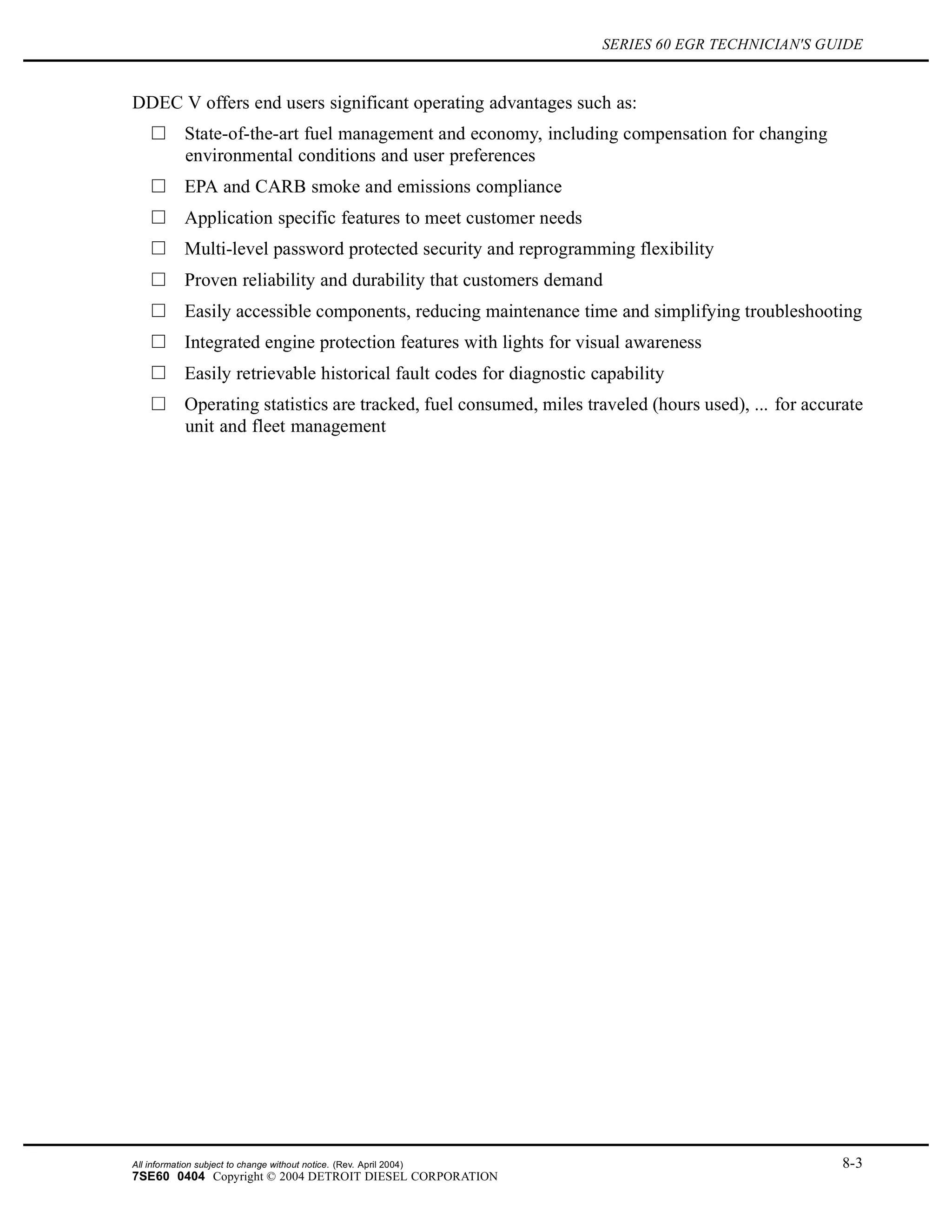 SERIES 60 EGR TECHNICIAN'S GUIDE
DDEC V offers end users significant operating advantages such as:
State-of-the-art fuel management and economy, including compensation for changing
environmental conditions and user preferences
EPA and CARB smoke and emissions compliance
Application specific features to meet customer needs
Multi-level password protected security and reprogramming flexibility
Proven reliability and durability that customers demand
Easily accessible components, reducing maintenance time and simplifying troubleshooting
Integrated engine protection features with lights for visual awareness
Easily retrievable historical fault codes for diagnostic capability
Operating statistics are tracked, fuel consumed, miles traveled (hours used), ... for accurate
unit and fleet management
All information subject to change without notice. (Rev. April 2004) 8-3
7SE60 0404 Copyright © 2004 DETROIT DIESEL CORPORATION
 