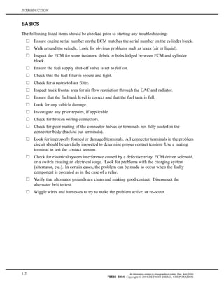 INTRODUCTION
BASICS
The following listed items should be checked prior to starting any troubleshooting:
Ensure engine serial number on the ECM matches the serial number on the cylinder block.
Walk around the vehicle. Look for obvious problems such as leaks (air or liquid).
Inspect the ECM for worn isolators, debris or bolts lodged between ECM and cylinder
block.
Ensure the fuel supply shut-off valve is set to full on.
Check that the fuel filter is secure and tight.
Check for a restricted air filter.
Inspect truck frontal area for air flow restriction through the CAC and radiator.
Ensure that the fuel tank level is correct and that the fuel tank is full.
Look for any vehicle damage.
Investigate any prior repairs, if applicable.
Check for broken wiring connectors.
Check for poor mating of the connector halves or terminals not fully seated in the
connector body (backed out terminals).
Look for improperly formed or damaged terminals. All connector terminals in the problem
circuit should be carefully inspected to determine proper contact tension. Use a mating
terminal to test the contact tension.
Check for electrical system interference caused by a defective relay, ECM driven solenoid,
or a switch causing an electrical surge. Look for problems with the charging system
(alternator, etc.). In certain cases, the problem can be made to occur when the faulty
component is operated as in the case of a relay.
Verify that alternator grounds are clean and making good contact. Disconnect the
alternator belt to test.
Wiggle wires and harnesses to try to make the problem active, or re-occur.
1-2 All information subject to change without notice. (Rev. April 2004)
7SE60 0404 Copyright © 2004 DETROIT DIESEL CORPORATION
 