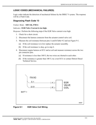 SERIES 60 EGR TECHNICIAN'S GUIDE
LOGIC CODES (MECHANICAL FAILURES)
Logic codes indicate the detection of mechanical failures by the DDEC V system. The response
will be a Flash Code.
Diagnosing Flash Code 13
Failure Mode: SID 146, FMI 6
Indicates: EGR Valve Current is too high.
Response: Perform the following steps if the EGR Valve current is too high.
1. Check for a short circuit.
2. Disconnect the harness connector from the actuator control valve coil.
3. Measure the coil resistance between pins A and B.Table 9-2 and see Figure 9-1.
[a] If the coil resistance is to low replace the actuator assembly.
[b] If the coil resistance is okay, go to step 4.
4. Disconnect engine harness at ECU and at coil and measure resistance across the two
pin connector pins.
[a] If resistance is less than 100 , the two wires are shorted to each other.
[b] If the resistance is greater than 100 , try a test ECU or contact Detroit Diesel
Technical Service.
Figure 9-1 EGR Valve Coil Wiring
All information subject to change without notice. (Rev. April 2004) 9-9
7SE60 0404 Copyright © 2004 DETROIT DIESEL CORPORATION
 