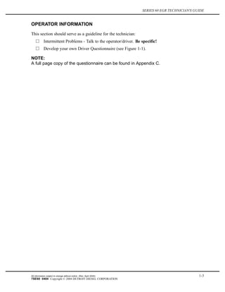 SERIES 60 EGR TECHNICIAN'S GUIDE
OPERATOR INFORMATION
This section should serve as a guideline for the technician:
Intermittent Problems - Talk to the operator/driver. Be specific!
Develop your own Driver Questionnaire (see Figure 1-1).
NOTE:
A full page copy of the questionnaire can be found in Appendix C.
All information subject to change without notice. (Rev. April 2004) 1-3
7SE60 0404 Copyright © 2004 DETROIT DIESEL CORPORATION
 