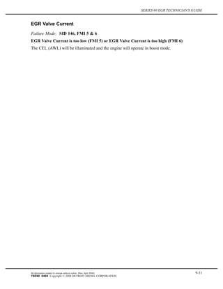 SERIES 60 EGR TECHNICIAN'S GUIDE
EGR Valve Current
Failure Mode: SID 146, FMI 5 & 6
EGR Valve Current is too low (FMI 5) or EGR Valve Current is too high (FMI 6)
The CEL (AWL) will be illuminated and the engine will operate in boost mode.
All information subject to change without notice. (Rev. April 2004) 9-11
7SE60 0404 Copyright © 2004 DETROIT DIESEL CORPORATION
 