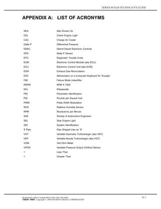 SERIES 60 EGR TECHNICIAN'S GUIDE
APPENDIX A: LIST OF ACRONYMS
AKA Also Known As
CEL Check Engine Light
CAC Charge Air Cooler
Delta P Differential Pressure
DDEC Detroit Diesel Electronic Controls
DPS Delta P Sensor
DTC Diagnostic Trouble Code
ECM Electronic Control Module (aka ECU)
ECU Electronic Control Unit (aka ECM)
EGR Exhaust Gas Recirculation
ESC Abbreviation on a Computer Keyboard for 'Escape'
FMI Failure Mode Indentifier
KRPM RPM X 1000
kPa Kilopascals
PID Parameter Identification
PSI Pounds per Square Inch
PWM Pulse Width Modulation
RHS Relative Humidity Sensor
RPM Revolutions per Minute
SAE Society of Automotive Engineers
SEL Stop Engine Light
SID System Identification
S Pipe Pipe Shaped Like an 'S'
VGT Variable Geometry Turbocharger (aka VNT)
VNT Variable Nozzle Turbocharger (aka VGT)
VOM Volt Ohm Meter
VPOD Variable Pressure Output (Orifice) Device
< Less Than
> Greater Than
All information subject to change without notice. (Rev. April 2004) A-1
7SE60 0404 Copyright © 2004 DETROIT DIESEL CORPORATION
 