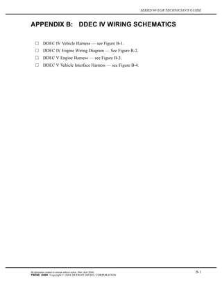 SERIES 60 EGR TECHNICIAN'S GUIDE
APPENDIX B: DDEC IV WIRING SCHEMATICS
DDEC IV Vehicle Harness — see Figure B-1.
DDEC IV Engine Wiring Diagram — See Figure B-2.
DDEC V Engine Harness — see Figure B-3.
DDEC V Vehicle Interface Harness — see Figure B-4.
All information subject to change without notice. (Rev. April 2004) B-1
7SE60 0404 Copyright © 2004 DETROIT DIESEL CORPORATION
 