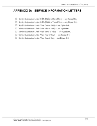 SERIES 60 EGR TECHNICIAN'S GUIDE
APPENDIX D: SERVICE INFORMATION LETTERS
Service Information Letter 03 TS-23 (View One of Two) — see Figure D-2.
Service Information Letter 03 TS-23 (View Two of Two) — see Figure D-3.
Service Information Letter (View One of Four) — see Figure D-4.
Service Information Letter (View Two of Four) — see Figure D-5.
Service Information Letter (View Three of Four) — see Figure D-6.
Service Information Letter (View Four of Four) — see Figure D-7.
Service Information Letter (View One of One) — see Figure D-8.
All information subject to change without notice. (Rev. April 2004) D-1
7SE60 0404 Copyright © 2004 DETROIT DIESEL CORPORATION
 
