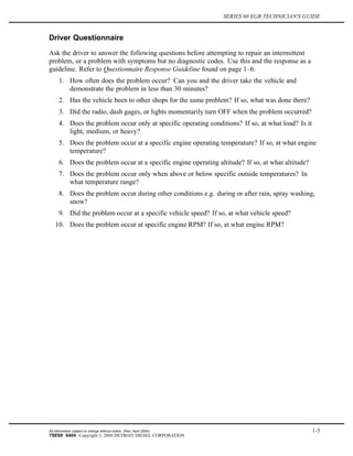 SERIES 60 EGR TECHNICIAN'S GUIDE
Driver Questionnaire
Ask the driver to answer the following questions before attempting to repair an intermittent
problem, or a problem with symptoms but no diagnostic codes. Use this and the response as a
guideline. Refer to Questionnaire Response Guideline found on page 1–6.
1. How often does the problem occur? Can you and the driver take the vehicle and
demonstrate the problem in less than 30 minutes?
2. Has the vehicle been to other shops for the same problem? If so, what was done there?
3. Did the radio, dash gages, or lights momentarily turn OFF when the problem occurred?
4. Does the problem occur only at specific operating conditions? If so, at what load? Is it
light, medium, or heavy?
5. Does the problem occur at a specific engine operating temperature? If so, at what engine
temperature?
6. Does the problem occur at a specific engine operating altitude? If so, at what altitude?
7. Does the problem occur only when above or below specific outside temperatures? In
what temperature range?
8. Does the problem occur during other conditions e.g. during or after rain, spray washing,
snow?
9. Did the problem occur at a specific vehicle speed? If so, at what vehicle speed?
10. Does the problem occur at specific engine RPM? If so, at what engine RPM?
All information subject to change without notice. (Rev. April 2004) 1-5
7SE60 0404 Copyright © 2004 DETROIT DIESEL CORPORATION
 