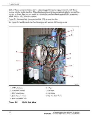COMPONENTS
EGR (exhaust gas recirculation) allows a percentage of the exhaust gases to remix with the air
coming into the intake manifold. The exhaust gas dilutes the incoming air, displacing some of the
oxygen in the air. Less oxygen results in a slower burn and a reduced peak cylinder temperature
which reduces NOx (nitrogen oxides).
Figure 2-1 illustrates how components of the EGR system function.
See Figure 2-2 and Figure 2-3 to familiarize yourself with the EGR components.
1. VNT Turbocharger 6. S Pipe
2. Turbo Vane Actuator 7. EGR Valve
3. EGR Valve Actuator 8. EGR Cooler
4. Delta Pressure Sensor 9. High Flow Water Pump
5. EGR Gas Delivery Pipe
Figure 2-2 Right Side View
2-2 All information subject to change without notice. (Rev. April 2004)
7SE60 0404 Copyright © 2004 DETROIT DIESEL CORPORATION
 