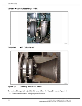 COMPONENTS
Variable Nozzle Turbocharger (VNT)
Figure 2-5 VNT Turbocharger
Figure 2-6 Cut Away View of the Vanes
The results of being able to adjust like this are as follow. See Figure 2-5 and see Figure 2-6.
Enhanced air/fuel ratio during engine acceleration
2-6 All information subject to change without notice. (Rev. April 2004)
7SE60 0404 Copyright © 2004 DETROIT DIESEL CORPORATION
 