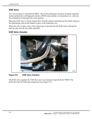COMPONENTS
EGR Valve
The valve position is controlled by DDEC. The ECM continuously monitors all engine operation
modes and performs self diagnostic checks of RPM, load, altitude, air temperature, etc. and uses
this information to determine the valve position.
When the EGR valve is closed, exhaust flow from the exhaust manifold, past the turbine wheel in
the turbocharger and out the exhaust system, in the traditional way.
When the valve is open, some of the exhaust gas is directed into the EGR cooler, through the
delivery pipe and into the intake manifold.
EGR Valve Actuator
Figure 2-8 EGR Valve Actuator
The EGR valve regulates the EGR flow rate via air pressure input from the VPOD. The
EGR valve has the following components (see Figure 2-9):
2-8 All information subject to change without notice. (Rev. April 2004)
7SE60 0404 Copyright © 2004 DETROIT DIESEL CORPORATION
 