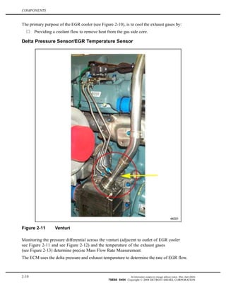 COMPONENTS
The primary purpose of the EGR cooler (see Figure 2-10), is to cool the exhaust gases by:
Providing a coolant flow to remove heat from the gas side core.
Delta Pressure Sensor/EGR Temperature Sensor
Figure 2-11 Venturi
Monitoring the pressure differential across the venturi (adjacent to outlet of EGR cooler
see Figure 2-11 and see Figure 2-12) and the temperature of the exhaust gases
(see Figure 2-13) determine precise Mass Flow Rate Measurement.
The ECM uses the delta pressure and exhaust temperature to determine the rate of EGR flow.
2-10 All information subject to change without notice. (Rev. April 2004)
7SE60 0404 Copyright © 2004 DETROIT DIESEL CORPORATION
 