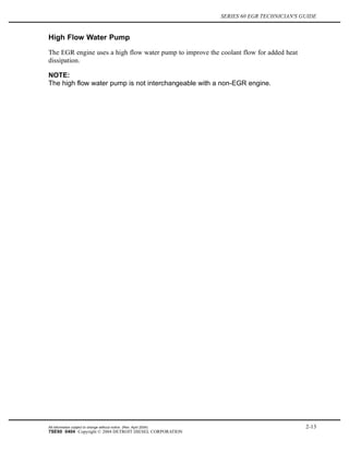 SERIES 60 EGR TECHNICIAN'S GUIDE
High Flow Water Pump
The EGR engine uses a high flow water pump to improve the coolant flow for added heat
dissipation.
NOTE:
The high flow water pump is not interchangeable with a non-EGR engine.
All information subject to change without notice. (Rev. April 2004) 2-13
7SE60 0404 Copyright © 2004 DETROIT DIESEL CORPORATION
 