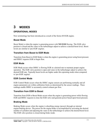 SERIES 60 EGR TECHNICIAN'S GUIDE
3 MODES
OPERATIONAL MODES
New terminology has been introduced as a result of the Series 60 EGR engine.
Boost Mode
Boost Mode is when the engine is generating power with NO EGR flowing. The EGR valve
position is closed and the vanes in the turbocharger adjust to achieve a desired boost level. Boost
levels are similiar to 'pre-EGR' engines.
Transition from Boost to EGR Mode
Transition from Boost to EGR Mode is when the engine is generating power using boost pressure
and DDEC requests EGR to begin flow.
EGR Mode
EGR Mode occurs when DDEC is flowing EGR at a desired rate to maintain proper engine
operation. The EGR valve position is open and vanes in the turbocharger adjust to achieve the
desired EGR rate. Typically boost levels are higher under this operating mode when compared
to 'pre-EGR' engines.
EGR Control Mode
EGR Control Mode occurs when the DDEC engine sensors are performing normally and all
engine parameters are within calibration limits as determined by the sensor readings. These
readings enable DDEC to accurately control exhaust gas flow.
Transition from EGR to Boost
Transition from EGR to Boost Mode occurs when the engine is generating power while flowing
EGR and DDEC requests to close the EGR valve and generate power based upon boost pressure.
Braking Mode
Braking Mode occurs when the engine is absorbing energy (power) through an internal
engine-braking device. The power for the engine brake is accomplished by activating the desired
number of cylinders and adjusting the vanes in the turbocharger to achieve the desired boost level.
The EGR valve position is closed during brake mode.
All information subject to change without notice. (Rev. April 2004) 3-1
7SE60 0404 Copyright © 2004 DETROIT DIESEL CORPORATION
 