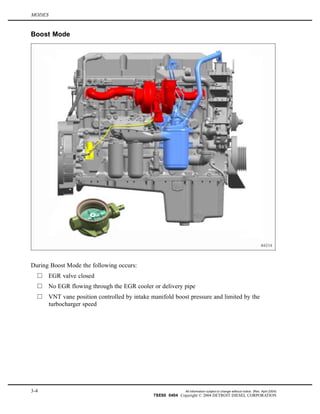 MODES
Boost Mode
During Boost Mode the following occurs:
EGR valve closed
No EGR flowing through the EGR cooler or delivery pipe
VNT vane position controlled by intake manifold boost pressure and limited by the
turbocharger speed
3-4 All information subject to change without notice. (Rev. April 2004)
7SE60 0404 Copyright © 2004 DETROIT DIESEL CORPORATION
 