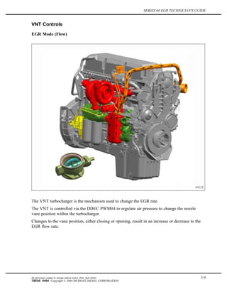 SERIES 60 EGR TECHNICIAN'S GUIDE
VNT Controls
EGR Mode (Flow)
The VNT turbocharger is the mechanism used to change the EGR rate.
The VNT is controlled via the DDEC PWM#4 to regulate air pressure to change the nozzle
vane position within the turbocharger.
Changes to the vane position, either closing or opening, result in an increase or decrease to the
EGR flow rate.
All information subject to change without notice. (Rev. April 2004) 3-9
7SE60 0404 Copyright © 2004 DETROIT DIESEL CORPORATION
 