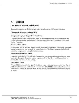 SERIES 60 EGR TECHNICIAN'S GUIDE
4 CODES
DIAGNOSTIC TROUBLESHOOTING
This section supports the DDEC IV fault codes recorded during EGR engine operation.
Diagnostic Trouble Codes (DTC)
Component, Logic, or Engine Protection Codes
Diagnostic trouble codes are generated in the ECM when a condition exists that prevents the
engine from operating at peak efficiency. Three primary codes exist Component, Logic, and
Engine Protection.
Sensor Codes = Yellow
A component DTC is activated when a specific component failure exists. This is most commonly
seen as a high volt or low volt code for a specific device. The failure can generally be found
within the component or wiring for that component.
Engine Protection Codes = Red
An engine protection DTC is activated when a engine operating condition exists that can cause
immediate damage to the engine and the engine should be shut down until the condition is
corrected to prevent additional damage.
Logic Codes = Blue
A logic DTC is activated when specific conditions occur within a given amount of time that the
calibration determines is not “normal”. For example: If the ECM commands the EGR valve to
open or close. The ECM monitors the EGR flow devices for confirmation that flow has begun
or ended.
All information subject to change without notice. (Rev. April 2004) 4-1
7SE60 0404 Copyright © 2004 DETROIT DIESEL CORPORATION
 