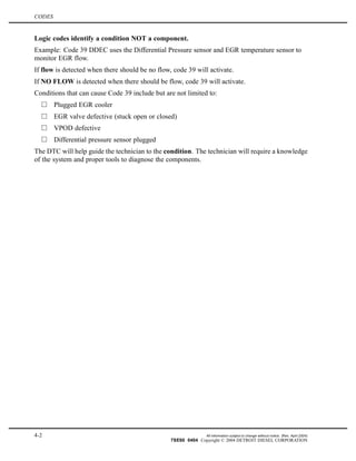 CODES
Logic codes identify a condition NOT a component.
Example: Code 39 DDEC uses the Differential Pressure sensor and EGR temperature sensor to
monitor EGR flow.
If flow is detected when there should be no flow, code 39 will activate.
If NO FLOW is detected when there should be flow, code 39 will activate.
Conditions that can cause Code 39 include but are not limited to:
Plugged EGR cooler
EGR valve defective (stuck open or closed)
VPOD defective
Differential pressure sensor plugged
The DTC will help guide the technician to the condition. The technician will require a knowledge
of the system and proper tools to diagnose the components.
4-2 All information subject to change without notice. (Rev. April 2004)
7SE60 0404 Copyright © 2004 DETROIT DIESEL CORPORATION
 