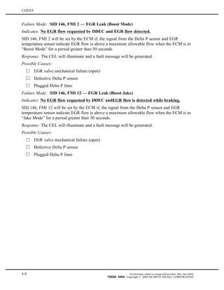 CODES
Failure Mode: SID 146, FMI 2 — EGR Leak (Boost Mode)
Indicates: No EGR flow requested by DDEC and EGR flow detected.
SID 146, FMI 2 will be set by the ECM if, the signal from the Delta P sensor and EGR
temperature sensor indicate EGR flow is above a maximum allowable flow when the ECM is in
“Boost Mode” for a period greater than 50 seconds.
Response: The CEL will illuminate and a fault message will be generated.
Possible Causes:
EGR valve mechanical failure (open)
Defective Delta P sensor
Plugged Delta P lines
Failure Mode: SID 146, FMI 12 — EGR Leak (Boost Jake)
Indicates: No EGR flow requested by DDEC andEGR flow is detected while braking.
SID 146, FMI 12 will be set by the ECM if, the signal from the Delta P sensor and EGR
temperature sensor indicate EGR flow is above a maximum allowable flow when the ECM is in
“Jake Mode” for a period greater than 50 seconds.
Response: The CEL will illuminate and a fault message will be generated.
Possible Causes:
EGR valve mechanical failure (open)
Defective Delta P sensor
Plugged Delta P lines
4-8 All information subject to change without notice. (Rev. April 2004)
7SE60 0404 Copyright © 2004 DETROIT DIESEL CORPORATION
 