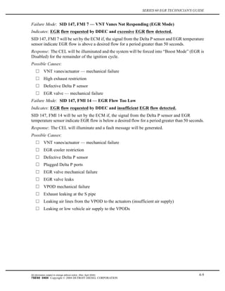 SERIES 60 EGR TECHNICIAN'S GUIDE
Failure Mode: SID 147, FMI 7 — VNT Vanes Not Responding (EGR Mode)
Indicates: EGR flow requested by DDEC and excessive EGR flow detected.
SID 147, FMI 7 will be set by the ECM if, the signal from the Delta P sensor and EGR temperature
sensor indicate EGR flow is above a desired flow for a period greater than 50 seconds.
Response: The CEL will be illuminated and the system will be forced into “Boost Mode” (EGR is
Disabled) for the remainder of the ignition cycle.
Possible Causes:
VNT vanes/actuator — mechanical failure
High exhaust restriction
Defective Delta P sensor
EGR valve — mechanical failure
Failure Mode: SID 147, FMI 14 — EGR Flow Too Low
Indicates: EGR flow requested by DDEC and insufficient EGR flow detected.
SID 147, FMI 14 will be set by the ECM if, the signal from the Delta P sensor and EGR
temperature sensor indicate EGR flow is below a desired flow for a period greater than 50 seconds.
Response: The CEL will illuminate and a fault message will be generated.
Possible Causes:
VNT vanes/actuator — mechanical failure
EGR cooler restriction
Defective Delta P sensor
Plugged Delta P ports
EGR valve mechanical failure
EGR valve leaks
VPOD mechanical failure
Exhaust leaking at the S pipe
Leaking air lines from the VPOD to the actuators (insufficient air supply)
Leaking or low vehicle air supply to the VPODs
All information subject to change without notice. (Rev. April 2004) 4-9
7SE60 0404 Copyright © 2004 DETROIT DIESEL CORPORATION
 