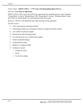 CODES
Failure Mode: SID147, FMI 2 — VNT Vanes Not Responding (Boost Power)
Indicates: Low boost or high boost.
SID147, FMI 2 will be set by the ECM if, the signal from the manifold pressure sensor indicates
“Actual Boost” is above “Desired Boost” OR “Actual Boost” is below “Minimum Boost” when
the ECM is in “Boost Mode” for a period greater than 50 seconds.
Response: The CEL will illuminate and a fault message will be generated.
Possible Causes:
VNT vanes/actuator mechanical failure
Turbocharger failure (e.g. damaged or defective compressor/turbine wheel)
Low vehicle air pressure supply
Restricted air inlet (including filter)
Low fuel pressure (e.g. restricted fuel supply)
Exhaust manifold leakage
Leaking delivery pipe
Defective or leaking VPOD
Leaking air system
Charge air cooler
Hoses
Loose hose clamps
4-10 All information subject to change without notice. (Rev. April 2004)
7SE60 0404 Copyright © 2004 DETROIT DIESEL CORPORATION
 