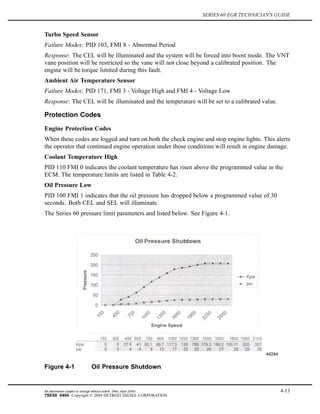 SERIES 60 EGR TECHNICIAN'S GUIDE
Turbo Speed Sensor
Failure Modes: PID 103, FMI 8 - Abnormal Period
Response: The CEL will be illuminated and the system will be forced into boost mode. The VNT
vane position will be restricted so the vane will not close beyond a calibrated position. The
engine will be torque limited during this fault.
Ambient Air Temperature Sensor
Failure Modes: PID 171, FMI 3 - Voltage High and FMI 4 - Voltage Low
Response: The CEL will be illuminated and the temperature will be set to a calibrated value.
Protection Codes
Engine Protection Codes
When these codes are logged and turn on both the check engine and stop engine lights. This alerts
the operator that continued engine operation under those conditions will result in engine damage.
Coolant Temperature High
PID 110 FMI 0 indicates the coolant temperature has risen above the programmed value in the
ECM. The temperature limits are listed in Table 4-2.
Oil Pressure Low
PID 100 FMI 1 indicates that the oil pressure has dropped below a programmed value of 30
seconds. Both CEL and SEL will illuminate.
The Series 60 pressure limit parameters and listed below. See Figure 4-1.
Figure 4-1 Oil Pressure Shutdown
All information subject to change without notice. (Rev. April 2004) 4-13
7SE60 0404 Copyright © 2004 DETROIT DIESEL CORPORATION
 