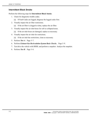 DDEC IV TESTING
Intermittent Black Smoke
Perform the following steps for Intermittent Black Smoke.
1. Check for diagnostic trouble codes.
[a] If Fault Codes are logged, diagnose the logged codes first.
2. Visually inspect the air filter restrictions.
[a] If the air filter is clogged or dirty, replace the air filter.
3. Visually inspect the air inlet hoses for soft or collapsed areas.
[a] If the air inlet hoses are damaged, replace as necessary.
4. Visually inspect the air inlet for restrictions.
[a] If the air inlet has restrictions, clean as necessary.
5. Perform Test A . Page 5–7.
6. Perform Exhaust Gas Recirculation System Basic Checks. . Page 5–9.
7. Test drive the vehicle with DDDL and perform a snapshot. Analyze the snapshot.
8. Perform Test B . Page 5–8.
5-2 All information subject to change without notice. (Rev. April 2004)
7SE60 0404 Copyright © 2004 DETROIT DIESEL CORPORATION
 