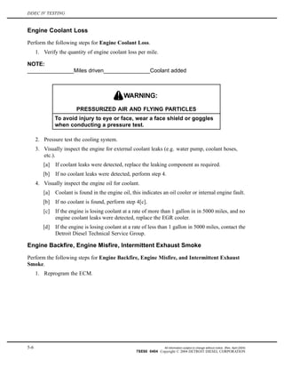 DDEC IV TESTING
Engine Coolant Loss
Perform the following steps for Engine Coolant Loss.
1. Verify the quantity of engine coolant loss per mile.
NOTE:
_______________Miles driven_______________Coolant added
PRESSURIZED AIR AND FLYING PARTICLES
To avoid injury to eye or face, wear a face shield or goggles
when conducting a pressure test.
2. Pressure test the cooling system.
3. Visually inspect the engine for external coolant leaks (e.g. water pump, coolant hoses,
etc.).
[a] If coolant leaks were detected, replace the leaking component as required.
[b] If no coolant leaks were detected, perform step 4.
4. Visually inspect the engine oil for coolant.
[a] Coolant is found in the engine oil, this indicates an oil cooler or internal engine fault.
[b] If no coolant is found, perform step 4[c].
[c] If the engine is losing coolant at a rate of more than 1 gallon in in 5000 miles, and no
engine coolant leaks were detected, replace the EGR cooler.
[d] If the engine is losing coolant at a rate of less than 1 gallon in 5000 miles, contact the
Detroit Diesel Technical Service Group.
Engine Backfire, Engine Misfire, Intermittent Exhaust Smoke
Perform the following steps for Engine Backfire, Engine Misfire, and Intermittent Exhaust
Smoke.
1. Reprogram the ECM.
5-6 All information subject to change without notice. (Rev. April 2004)
7SE60 0404 Copyright © 2004 DETROIT DIESEL CORPORATION
 