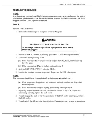 SERIES 60 EGR TECHNICIAN'S GUIDE
TESTING PROCEDURES
NOTE:
If further repair, removal, and DDDL procedures are required when performing the testing
procedures, please refer to the Series 60 Service Manual, (6SE483) or contact the EDS
Support Line for DDDL specific questions.
Test A
Perform Test A as follows:
1. Remove the turbocharger to charge-air-cooler (CAC) pipe.
PRESSURIZED CHARGE COOLER SYSTEM
To avoid eye or face injury from flying debris, wear a face
shield or goggles.
2. Pressurize the CAC inlet to 30 psi using special tool TLZ00100 or equivalent tool.
3. Monitor the boost psi using DDDL.
[a] If the pressure is below 27 psi, visually inspect the CAC, hoses, and the delivery
tube for leaks.
[b] If the pressure is at 27 psi or higher, continue to step 4.
4. Activate EGR VPOD (PWM 2) using the DDDL.
5. Monitor the boost psi pressure for pressure drops when the EGR valve opens.
NOTE:
The pressure should have dropped significantly to approximately 9 psi.
[a] If the air pressure dropped to 9 psi, no further testing is required and Test A has
been completed.
[b] If the pressure only dropped slightly, perform step 1 through step 3.
1. Physically inspect the EGR valve for a mechanical failure. If the EGR valve is not
functioning correctly, replace the EGR valve.
2. Visually inspect the EGR cooler for restrictions. If the EGR cooler is restricted, replace
the EGR cooler.
3. Visually check the delivery pipe for restrictions. Clean as necessary to remove restrictions.
All information subject to change without notice. (Rev. April 2004) 5-7
7SE60 0404 Copyright © 2004 DETROIT DIESEL CORPORATION
 