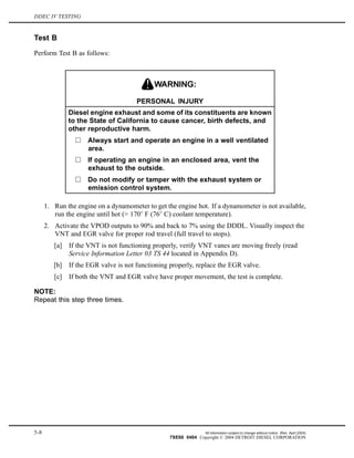 DDEC IV TESTING
Test B
Perform Test B as follows:
PERSONAL INJURY
Diesel engine exhaust and some of its constituents are known
to the State of California to cause cancer, birth defects, and
other reproductive harm.
Always start and operate an engine in a well ventilated
area.
If operating an engine in an enclosed area, vent the
exhaust to the outside.
Do not modify or tamper with the exhaust system or
emission control system.
1. Run the engine on a dynamometer to get the engine hot. If a dynamometer is not available,
run the engine until hot (> 170 F (76 C) coolant temperature).
2. Activate the VPOD outputs to 90% and back to 7% using the DDDL. Visually inspect the
VNT and EGR valve for proper rod travel (full travel to stops).
[a] If the VNT is not functioning properly, verify VNT vanes are moving freely (read
Service Information Letter 03 TS 44 located in Appendix D).
[b] If the EGR valve is not functioning properly, replace the EGR valve.
[c] If both the VNT and EGR valve have proper movement, the test is complete.
NOTE:
Repeat this step three times.
5-8 All information subject to change without notice. (Rev. April 2004)
7SE60 0404 Copyright © 2004 DETROIT DIESEL CORPORATION
 