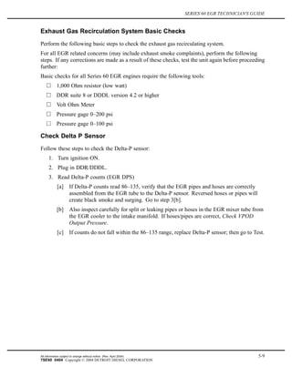 SERIES 60 EGR TECHNICIAN'S GUIDE
Exhaust Gas Recirculation System Basic Checks
Perform the following basic steps to check the exhaust gas recirculating system.
For all EGR related concerns (may include exhaust smoke complaints), perform the following
steps. If any corrections are made as a result of these checks, test the unit again before proceeding
further:
Basic checks for all Series 60 EGR engines require the following tools:
1,000 Ohm resistor (low watt)
DDR suite 8 or DDDL version 4.2 or higher
Volt Ohm Meter
Pressure gage 0–200 psi
Pressure gage 0–100 psi
Check Delta P Sensor
Follow these steps to check the Delta-P sensor:
1. Turn ignition ON.
2. Plug in DDR/DDDL.
3. Read Delta-P counts (EGR DPS)
[a] If Delta-P counts read 86–135, verify that the EGR pipes and hoses are correctly
assembled from the EGR tube to the Delta-P sensor. Reversed hoses or pipes will
create black smoke and surging. Go to step 3[b].
[b] Also inspect carefully for split or leaking pipes or hoses in the EGR mixer tube from
the EGR cooler to the intake manifold. If hoses/pipes are correct, Check VPOD
Output Pressure.
[c] If counts do not fall within the 86–135 range, replace Delta-P sensor; then go to Test.
All information subject to change without notice. (Rev. April 2004) 5-9
7SE60 0404 Copyright © 2004 DETROIT DIESEL CORPORATION
 
