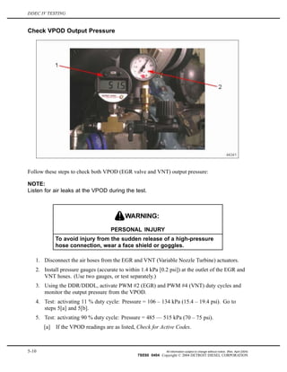 DDEC IV TESTING
Check VPOD Output Pressure
Follow these steps to check both VPOD (EGR valve and VNT) output pressure:
NOTE:
Listen for air leaks at the VPOD during the test.
PERSONAL INJURY
To avoid injury from the sudden release of a high-pressure
hose connection, wear a face shield or goggles.
1. Disconnect the air hoses from the EGR and VNT (Variable Nozzle Turbine) actuators.
2. Install pressure gauges (accurate to within 1.4 kPa [0.2 psi]) at the outlet of the EGR and
VNT hoses. (Use two gauges, or test separately.)
3. Using the DDR/DDDL, activate PWM #2 (EGR) and PWM #4 (VNT) duty cycles and
monitor the output pressure from the VPOD.
4. Test: activating 11 % duty cycle: Pressure = 106 – 134 kPa (15.4 – 19.4 psi). Go to
steps 5[a] and 5[b].
5. Test: activating 90 % duty cycle: Pressure = 485 — 515 kPa (70 – 75 psi).
[a] If the VPOD readings are as listed, Check for Active Codes.
5-10 All information subject to change without notice. (Rev. April 2004)
7SE60 0404 Copyright © 2004 DETROIT DIESEL CORPORATION
 