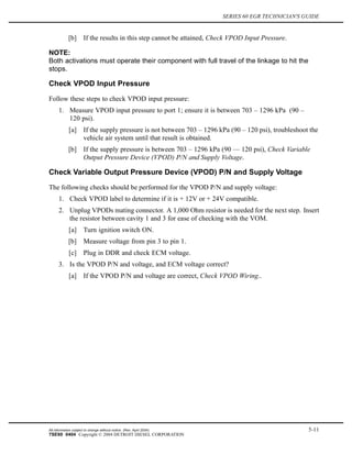 SERIES 60 EGR TECHNICIAN'S GUIDE
[b] If the results in this step cannot be attained, Check VPOD Input Pressure.
NOTE:
Both activations must operate their component with full travel of the linkage to hit the
stops.
Check VPOD Input Pressure
Follow these steps to check VPOD input pressure:
1. Measure VPOD input pressure to port 1; ensure it is between 703 – 1296 kPa (90 –
120 psi).
[a] If the supply pressure is not between 703 – 1296 kPa (90 – 120 psi), troubleshoot the
vehicle air system until that result is obtained.
[b] If the supply pressure is between 703 – 1296 kPa (90 — 120 psi), Check Variable
Output Pressure Device (VPOD) P/N and Supply Voltage.
Check Variable Output Pressure Device (VPOD) P/N and Supply Voltage
The following checks should be performed for the VPOD P/N and supply voltage:
1. Check VPOD label to determine if it is + 12V or + 24V compatible.
2. Unplug VPODs mating connector. A 1,000 Ohm resistor is needed for the next step. Insert
the resistor between cavity 1 and 3 for ease of checking with the VOM.
[a] Turn ignition switch ON.
[b] Measure voltage from pin 3 to pin 1.
[c] Plug in DDR and check ECM voltage.
3. Is the VPOD P/N and voltage, and ECM voltage correct?
[a] If the VPOD P/N and voltage are correct, Check VPOD Wiring..
All information subject to change without notice. (Rev. April 2004) 5-11
7SE60 0404 Copyright © 2004 DETROIT DIESEL CORPORATION
 
