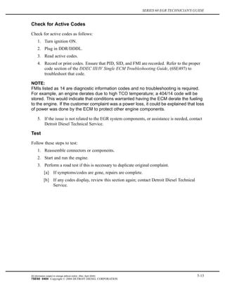 SERIES 60 EGR TECHNICIAN'S GUIDE
Check for Active Codes
Check for active codes as follows:
1. Turn ignition ON.
2. Plug in DDR/DDDL.
3. Read active codes.
4. Record or print codes. Ensure that PID, SID, and FMI are recorded. Refer to the proper
code section of the DDEC III/IV Single ECM Troubleshooting Guide, (6SE497) to
troubleshoot that code.
NOTE:
FMIs listed as 14 are diagnostic information codes and no troubleshooting is required.
For example, an engine derates due to high TCO temperature; a 404/14 code will be
stored. This would indicate that conditions warranted having the ECM derate the fueling
to the engine. If the customer complaint was a power loss, it could be explained that loss
of power was done by the ECM to protect other engine components.
5. If the issue is not related to the EGR system components, or assistance is needed, contact
Detroit Diesel Technical Service.
Test
Follow these steps to test:
1. Reassemble connectors or components.
2. Start and run the engine.
3. Perform a road test if this is necessary to duplicate original complaint.
[a] If symptoms/codes are gone, repairs are complete.
[b] If any codes display, review this section again; contact Detroit Diesel Technical
Service.
All information subject to change without notice. (Rev. April 2004) 5-13
7SE60 0404 Copyright © 2004 DETROIT DIESEL CORPORATION
 
