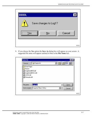 SERIES 60 EGR TECHNICIAN'S GUIDE
8. If you choose the Yes option the Save As dialog box will appear on your screen. A
suggested file name will appear outlined in blue in the File Name box.
All information subject to change without notice. (Rev. April 2004) 6-3
7SE60 0404 Copyright © 2004 DETROIT DIESEL CORPORATION
 