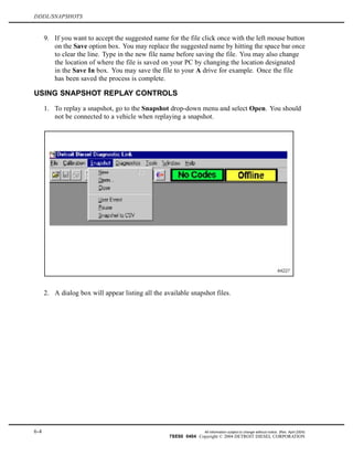 DDDL/SNAPSHOTS
9. If you want to accept the suggested name for the file click once with the left mouse button
on the Save option box. You may replace the suggested name by hitting the space bar once
to clear the line. Type in the new file name before saving the file. You may also change
the location of where the file is saved on your PC by changing the location designated
in the Save In box. You may save the file to your A drive for example. Once the file
has been saved the process is complete.
USING SNAPSHOT REPLAY CONTROLS
1. To replay a snapshot, go to the Snapshot drop-down menu and select Open. You should
not be connected to a vehicle when replaying a snapshot.
2. A dialog box will appear listing all the available snapshot files.
6-4 All information subject to change without notice. (Rev. April 2004)
7SE60 0404 Copyright © 2004 DETROIT DIESEL CORPORATION
 