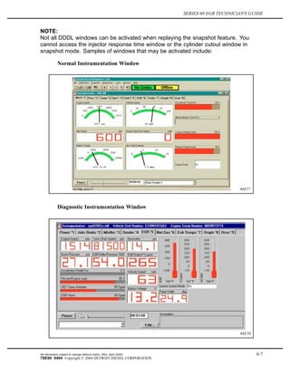 SERIES 60 EGR TECHNICIAN'S GUIDE
NOTE:
Not all DDDL windows can be activated when replaying the snapshot feature. You
cannot access the injector response time window or the cylinder cutout window in
snapshot mode. Samples of windows that may be activated include:
Normal Instrumentation Window
Diagnostic Instrumentation Window
All information subject to change without notice. (Rev. April 2004) 6-7
7SE60 0404 Copyright © 2004 DETROIT DIESEL CORPORATION
 
