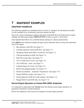SERIES 60 EGR TECHNICIAN'S GUIDE
7 SNAPSHOT EXAMPLES
SNAPSHOT EXAMPLES
The following snapshots are intended to show you how to “interpret” the information recorded.
Use the examples to try to determine what area contains the fault.
Due to the variety of operating conditions that affect actual EGR flow and Turbo boost or speed
readings, the following examples SHOULD NOT be used as a good vs. bad criteria.
Each snapshot that follows was controlled during running on a chassis dynamometer.
Some failures were induced to display the logic used to determine what is wrong with a particular
area of the engine.
Idle operation with EGR. See Figure 7-1.
Cold Idle operation without EGR flow. See Figure 7-2.
Throttling without load, EGR is on and off. See Figure 7-3.
1500 rpm throttling no EGR. See Figure 7-4.
EGR Valve stuck open. See Figure 7-5.
147 14, EGR Flow too Low. See Figure 7-6.
146 2 EGR leak – boost. See Figure 7-7.
Leaking Charge Air Cooler. See Figure 7-8.
Delta P port plugged (graph). See Figure 7-9.
Normal Acceleration – Automatic Transmission. See Figure 7-10.
Typical EGR flow loaded. See Figure 7-11.
Normal Operation EGR off, Colder ambient. See Figure 7-12.
Plugged Delta P port (EGR tab). See Figure 7-13.
Normal Engine Operation as Viewed With DDDL Snapshots
It is important to understand what Normal looks like During normal engine operation, all
parameters should have smooth transitions.
Review the snapshots in this section for examples of normal engine operation.
All information subject to change without notice. (Rev. April 2004) 7-1
7SE60 0404 Copyright © 2004 DETROIT DIESEL CORPORATION
 