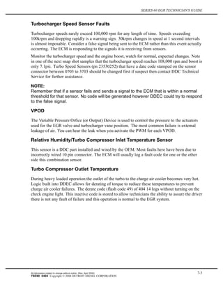 SERIES 60 EGR TECHNICIAN'S GUIDE
Turbocharger Speed Sensor Faults
Turbocharger speeds rarely exceed 100,000 rpm for any length of time. Speeds exceeding
100krpm and dropping rapidly is a warning sign. 30krpm changes in speed at 1 second intervals
is almost imposable. Consider a false signal being sent to the ECM rather than this event actually
occurring. The ECM is responding to the signals it is receiving from sensors.
Monitor the turbocharger speed and the engine boost, watch for normal, expected changes. Note
in one of the next snap shot samples that the turbocharger speed reaches 108,000 rpm and boost is
only 7.1psi. Turbo Speed Sensors (pn 23530252) that have a date code stamped on the sensor
connector between 0703 to 3703 should be changed first if suspect then contact DDC Technical
Service for further assistance.
NOTE:
Remember that if a sensor fails and sends a signal to the ECM that is within a normal
threshold for that sensor. No code will be generated however DDEC could try to respond
to the false signal.
VPOD
The Variable Pressure Orfice (or Output) Device is used to control the pressure to the actuators
used for the EGR valve and turbocharger vane position. The most common failure is external
leakage of air. You can hear the leak when you activate the PWM for each VPOD.
Relative Humidity/Turbo Compressor Inlet Temperature Sensor
This sensor is a DDC part installed and wired by the OEM. Most faults here have been due to
incorrectly wired 10 pin connector. The ECM will usually log a fault code for one or the other
side this combination sensor.
Turbo Compressor Outlet Temperature
During heavy loaded operation the outlet of the turbo to the charge air cooler becomes very hot.
Logic built into DDEC allows for derating of torque to reduce these temperatures to prevent
charge air cooler failures. The derate code (flash code 49) of 404 14 logs without turning on the
check engine light. This inactive code is stored to allow technicians the ability to assure the driver
there is not any fault of failure and this operation is normal to the EGR system.
All information subject to change without notice. (Rev. April 2004) 7-3
7SE60 0404 Copyright © 2004 DETROIT DIESEL CORPORATION
 