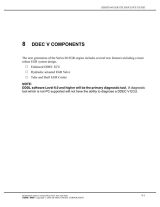 SERIES 60 EGR TECHNICIAN'S GUIDE
8 DDEC V COMPONENTS
The next generation of the Series 60 EGR engine includes several new features including a more
robust EGR system design.
Enhanced DDEC ECU
Hydraulic actuated EGR Valve
Tube and Shell EGR Cooler
NOTE:
DDDL software Level 6.0 and higher will be the primary diagnostic tool. A diagnostic
tool which is not PC supported will not have the ability to diagnose a DDEC V ECU.
All information subject to change without notice. (Rev. April 2004) 8-1
7SE60 0404 Copyright © 2004 DETROIT DIESEL CORPORATION
 