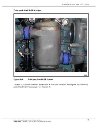 SERIES 60 EGR TECHNICIAN'S GUIDE
Tube and Shell EGR Cooler
Figure 8-3 Tube and Shell EGR Cooler
The new EGR Cooler features a durable tube & shell core and a cast housing that have less weld
joints than the previous design. See Figure 8-3.
All information subject to change without notice. (Rev. April 2004) 8-5
7SE60 0404 Copyright © 2004 DETROIT DIESEL CORPORATION
 
