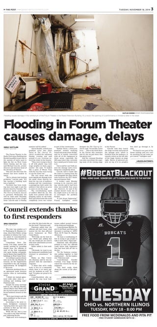 The Forum Theater in the
Radio-Television Building has
ﬂooded possibly in part due to
the amount of water used to
ﬁght the ﬁre on West Union
Street Sunday and the rain,
said Michael Lincoln, artistic
director and division head of
the Division of Theater.
This isn’t the ﬁrst time the
theater has been soaked in
water.
“We’ve always had leaking
problems,” Lincoln said. “It’s
like having a building built
into a bathtub.”
Facilities has been work-
ing since last night to get the
theater dried by Tuesday. The
division’s latest production,
The Cherry Orchard, was set
to premiere Wednesday but
will be held until Thursday
assuming there is not a larger
issue, Lincoln said. A Sunday
matinee will be added.
Alycia Kunkle, a third-year
graduate actor who plays
Varya in The Cherry Or-
chard, recalled the rehearsal
Sunday evening and said
around 11 p.m. everyone no-
ticed the water in the theater.
“They were trying to block
it off with plastic tarp with
stage weights on them, paper
towels,” she said. “It looked
like a game of Mouse Trap
with the way they were trying
to run the water out.”
The two areas with the
most signiﬁcant damage were
the small closet directly be-
hind the top row of audience
seating and the vomitorium,
a passageway built under the
audience that allows an actor
to enter or exit the stage.
The overwhelming smell
of mildew ﬁlled the air. The
walls were painted with the
dripping stains of old leaks.
Rust and what looks like mold
completely cover one corner
in part of the vomitorium.
Nathan Davis, a ﬁrst-year
graduate student studying
sound and projections design,
said he is mostly concerned
with all of the equipment in
those areas, especially the
400-amp tower that currently
has a small pool of water next
to it.
Davis said he can’t fully as-
sess the damage until every-
thing has completely dried.
Lincoln said it looks like
the water is coming from the
wall alongside the alley which
runs between the RTV Build-
ing and Kantner Hall.
A worker came Monday
evening to do concrete seal-
ing. Lincoln said it had been
done successfully four years
ago. However, he said if the
sealant doesn’t work, the al-
ley might need to be torn up
to investigate the problem
further.
“It just keeps happening,”
Franny Gallagher, sound
designer for The Cherry Or-
chard, said. “It was like a mini
river. … This is the third show
in the Forum this semester
and it’s the second show that
has gotten wet.”
And the constant ﬂooding
can only exacerbate the ongo-
ing issue of the rotting stage
in the Forum.
Lincoln said they tested
the stage recently and noticed
the upstage area, which is
furthest from the audience, is
entirely rotted on the left side
of the stage, known as stage
right. Sheets of plywood are
now on top of it so people’s
feet don’t go through it, he
said.
“It’s hard to see part of the
house leaking and you can’t
do anything but get some pa-
per towels,” Gallagher said.
THE POST WWW.THEPOSTATHENS.COM 3TUESDAY, NOVEMBER 18, 2014
www.athenagrand.com Show Times 593-8822
All Adult
Tickets..$5.00All Kids Tickets..$4.00
3D Shows Add $2.00
* No Pass Shows
** $5.00 Adult Ticket
Does not include Special Events
DUM!"#ND"DUM!ER"$%"(PG! " )
4)! 5, 5)# # , 7)! 5, $ )# # , % )45, ! # )" #
!E&OND"T'E"L&G'T(%"(PG! " )
4)45, 7)4# , ! # )ò#
&NTER(TELL#R%"(PG! " )
5)# # , 5)4# , $ )" # , % )ò#
!&G"'ERO"6"$D%"(PG)
4)# # , 6)" # , $ )55
!&G"'ERO"6")D%"(PG)
4)# # , 6)" #
FUR&"(R)
4)# # , 7)# # , ! # )# #
GRAND
A T H E N A
('OWT&ME("FOR"TUE(D#&"**/*+/*4
N&G'T,R#WLER (R)
% )5#
OU&-#"(PG! " )
4)ò5, 7)ò5, % )" 5
GONE"G&RL"(R)
6)5# , ! # )# #
(T."V&N,ENT"(PG! " )
4)45, 7)45, ! # )! 5
T'E"!OO."OF"L&FE"$D"(PG)
4)" #
Ask afout ou"Gift Ca"ds!
(/gn"u0"fo1"t2e"#t2en2"G12nd"New3lette1"2t"2t2en2g12nd.4om
The tone was somber at 8
E. Washington St. Monday eve-
ning, when Kent Butler, acting
president of Athens City Coun-
cil, asked if councilmembers
had anything they wanted to
say.
Councilman Steve Pat-
terson, D-at large, opened the
weekly meeting by extending
thanks from city ofﬁcials to
each of the ﬁrst responders
who spent Sunday extinguish-
ing the ﬂames that engulfed ﬁve
buildings on West Union Street.
According to a press release
sent out by the city Monday af-
ternoon, six ﬁre departments
responded to the call, bringing
approximately 60 ﬁreﬁghters
to the scene.
Patterson attributed this to
an agreement made between
various cities in surrounding
areas.
“I think our mutual agree-
ment with other cities is …
working and working well,”
Patterson said.
Despite the many meetings
held by city ofﬁcials Monday,
Athens Mayor Paul Wiehl said
the city has no plan to assist af-
fected business owners at this
point.
“We’re just trying to get the
place stabilized as fast as pos-
sible,” he said.
According to the news re-
lease, ﬁreﬁghters continued
“spraying down hot spots that
continue to ﬂare up” late into
Monday afternoon.
Wiehl did say that it was
“too early to say what will hap-
pen” following the ﬁre.
“Right now, we’re waiting to
see what the data looks like on
the ﬁre itself,” Patterson said.
Patterson added that city
ofﬁcials still don’t know what
started the ﬁre that affected
seven businesses on West
Union Street.
“We’ll help out the best we
can,” Wiehl said, adding that
the city would put out notices
with more information as soon
as they could.
Butler added to that senti-
ment.
“Obviously, we want to see
the businesses established and
returned to prominence,” he
said.
Butler, an Ohio Univer-
sity alumnus, said he was im-
pressed with the university’s
response.
“I think that we’re really
lucky to live in a community
where there is so much sup-
port for students as well,” he
said. “It makes me proud to be
a Bobcat.”
Councilmembers also ap-
plauded the way local busi-
nesses rallied around owners
of the destroyed buildings.
Councilwoman Michele Pa-
pai, D-3rd Ward, and Patterson
attended a meeting at ARTS/
West, 132 W. State St., Monday
afternoon.
“(It was) a coordinating ef-
fort in trying to get people to
talk to each other,” Papai said.
Patterson said discussion
pointed to how city ofﬁcials
could better help employees
that had been laid off due to
the ﬁre.
“It’s the business commu-
nity pulling together to ﬁnd
employment … for the employ-
ees,” Patterson said.
Councilwoman Jennifer
Cochran, D-at large, further
voiced her concern for the un-
employed.
“You don’t really think
about the extent of the after-
math.”
EMILY BOHATCH
FOR THE POST
@EMILYBOHATCH
EB346012@OHIOU.EDU
@BUZZLIGHTMERYL
MG986611@OHIO.EDU
Council extends thanks
to ﬁrst responders
Flooding in Forum Theater
causes damage, delays
KAITLIN OWENS | STAFF PHOTOGRAPHER
Flooding causes damage in the vomitorium of the Forum Theater in the Radio-Television Building. As a result, the opening of a performance is moved to later in the week.
MERLY GOTTLIEB
STAFF WRITER
 