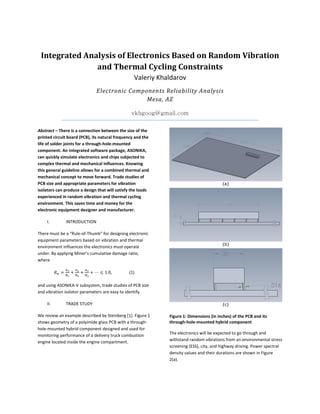 Integrated Analysis of Electronics Based on Random Vibration
and Thermal Cycling Constraints
Valeriy Khaldarov
Electronic Components Reliability Analysis
Mesa, AZ
vkbgoog@gmail.com
Abstract – There is a connection between the size of the
printed circuit board (PCB), its natural frequency and the
life of solder joints for a through-hole-mounted
component. An integrated software package, ASONIKA,
can quickly simulate electronics and chips subjected to
complex thermal and mechanical influences. Knowing
this general guideline allows for a combined thermal and
mechanical concept to move forward. Trade studies of
PCB size and appropriate parameters for vibration
isolators can produce a design that will satisfy the loads
experienced in random vibration and thermal cycling
environment. This saves time and money for the
electronic equipment designer and manufacturer.
I. INTRODUCTION
There must be a “Rule-of-Thumb” for designing electronic
equipment parameters based on vibration and thermal
environment influences the electronics must operate
under. By applying Miner’s cumulative damage ratio,
where
⋯ 1.0, (1)
and using ASONIKA-V subsystem, trade studies of PCB size
and vibration isolator parameters are easy to identify.
II. TRADE STUDY
We review an example described by Steinberg [1]. Figure 1
shows geometry of a polyimide glass PCB with a through-
hole-mounted hybrid component designed and used for
monitoring performance of a delivery truck combustion
engine located inside the engine compartment.
Figure 1: Dimensions (in inches) of the PCB and its
through-hole-mounted hybrid component
The electronics will be expected to go through and
withstand random vibrations from an environmental stress
screening (ESS), city, and highway driving. Power spectral
density values and their durations are shown in Figure
2(a).
 