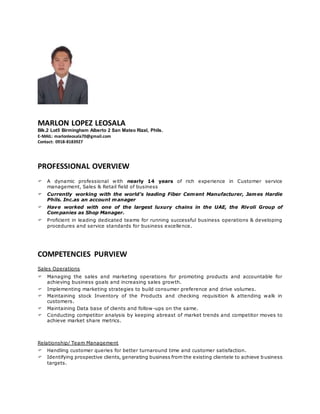 MARLON LOPEZ LEOSALA
Blk.2 Lot5 Birmingham Alberto 2 San Mateo Rizal, Phils.
E-MAIL: marlonleosala70@gmail.com
Contact: 0918-8183927
PROFESSIONAL OVERVIEW
 A dynamic professional with nearly 14 years of rich experience in Customer service
management, Sales & Retail field of business
 Currently working with the world’s leading Fiber Cement Manufacturer, James Hardie
Phils. Inc.as an account manager
 Have worked with one of the largest luxury chains in the UAE, the Rivoli Group of
Companies as Shop Manager.
 Proficient in leading dedicated teams for running successful business operations & developing
procedures and service standards for business excellence.
COMPETENCIES PURVIEW
Sales Operations
 Managing the sales and marketing operations for promoting products and accountable for
achieving business goals and increasing sales growth.
 Implementing marketing strategies to build consumer preference and drive volumes.
 Maintaining stock Inventory of the Products and checking requisition & attending walk in
customers.
 Maintaining Data base of clients and follow-ups on the same.
 Conducting competitor analysis by keeping abreast of market trends and competitor moves to
achieve market share metrics.
Relationship/ Team Management
 Handling customer queries for better turnaround time and customer satisfaction.
 Identifying prospective clients, generating business from the existing clientele to achieve business
targets.
 